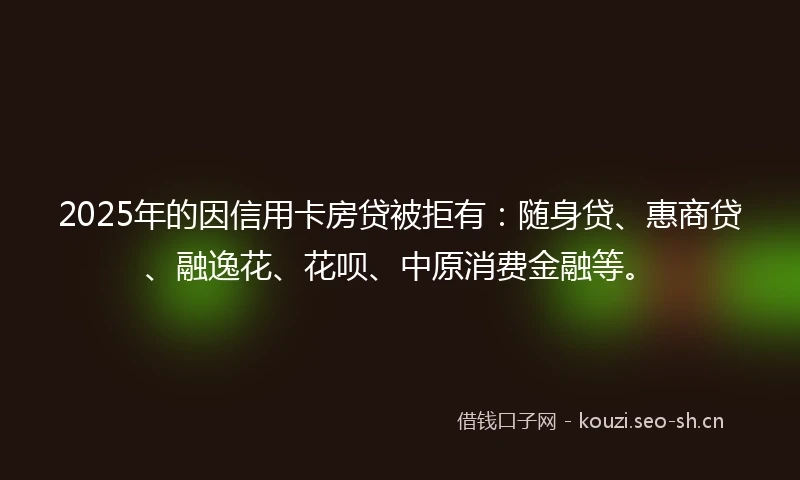 2025年的因信用卡房贷被拒有：随身贷、惠商贷、融逸花、花呗、中原消费金融等。