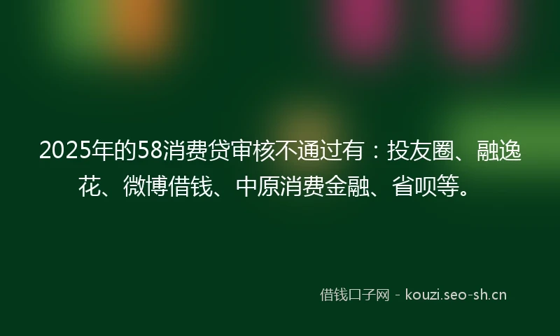 2025年的58消费贷审核不通过有：投友圈、融逸花、微博借钱、中原消费金融、省呗等。