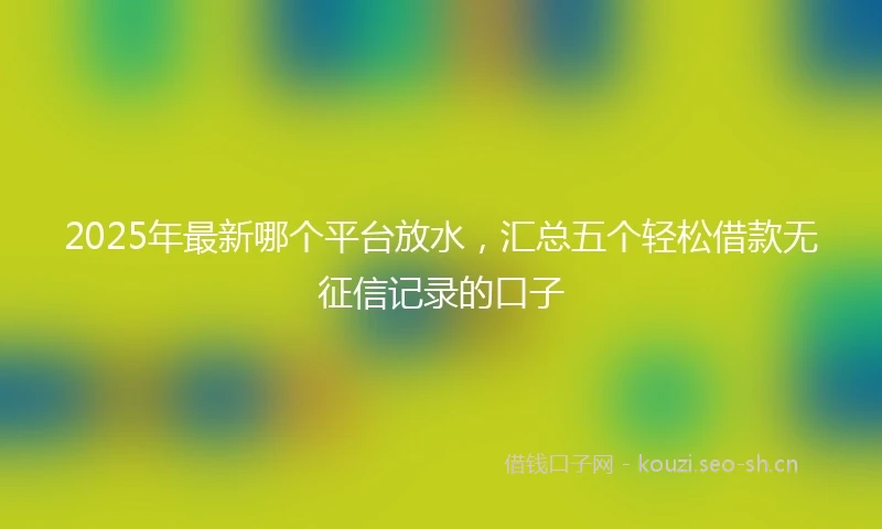 2025年最新哪个平台放水，汇总五个轻松借款无征信记录的口子