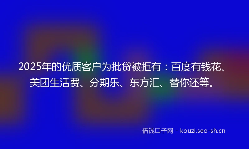 2025年的优质客户为批贷被拒有：百度有钱花、美团生活费、分期乐、东方汇、替你还等。