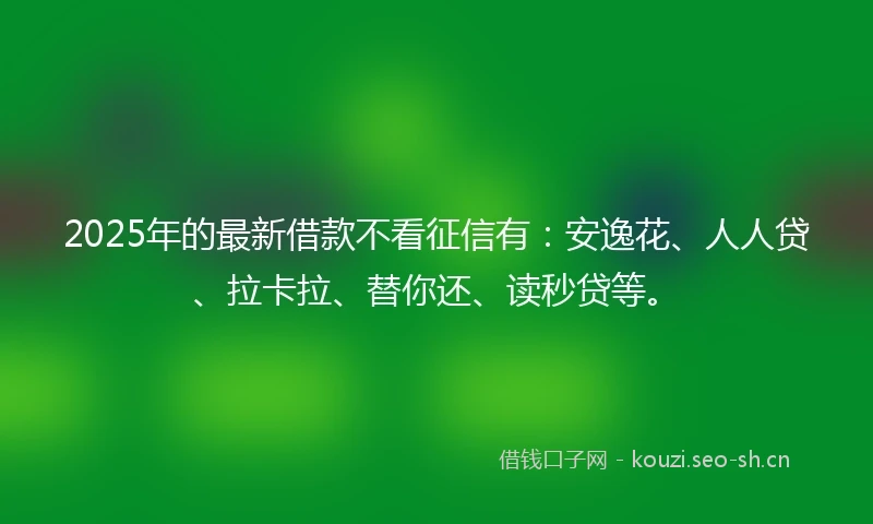 2025年的最新借款不看征信有：安逸花、人人贷、拉卡拉、替你还、读秒贷等。