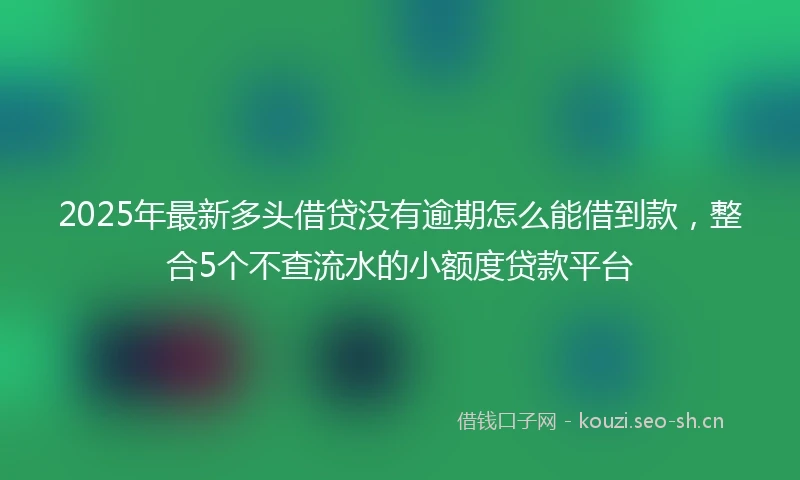 2025年最新多头借贷没有逾期怎么能借到款，整合5个不查流水的小额度贷款平台