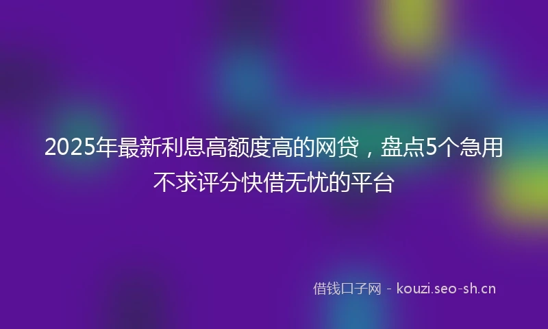 2025年最新利息高额度高的网贷，盘点5个急用不求评分快借无忧的平台