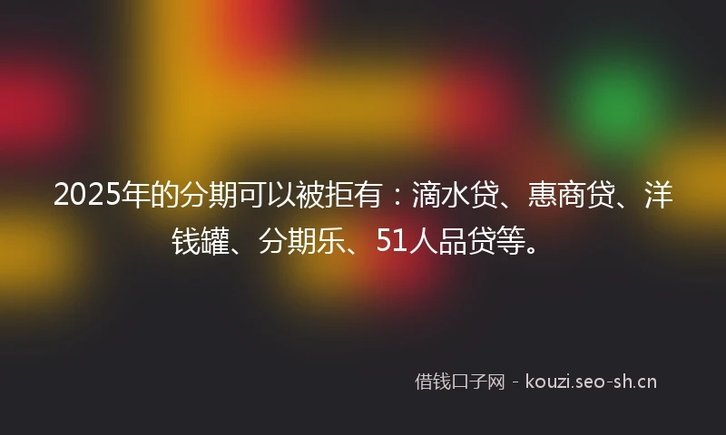 2025年的分期可以被拒有：滴水贷、惠商贷、洋钱罐、分期乐、51人品贷等。