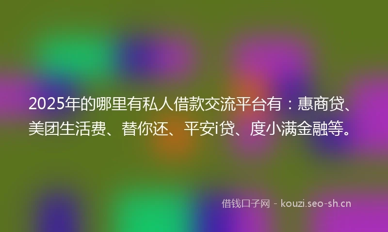 2025年的哪里有私人借款交流平台有：惠商贷、美团生活费、替你还、平安i贷、度小满金融等。