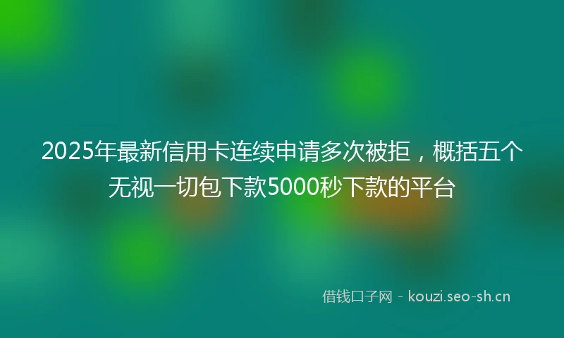 2025年最新信用卡连续申请多次被拒，概括五个无视一切包下款5000秒下款的平台