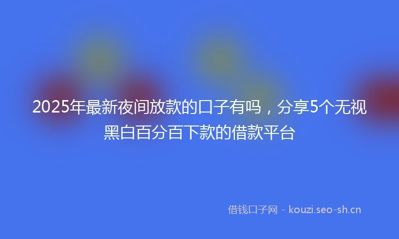 2025年最新夜间放款的口子有吗，分享5个无视黑白百分百下款的借款平台