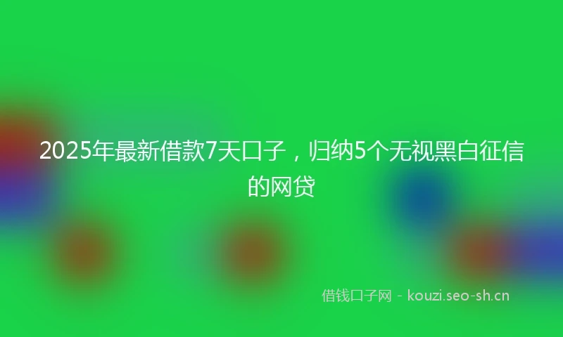 2025年最新借款7天口子，归纳5个无视黑白征信的网贷