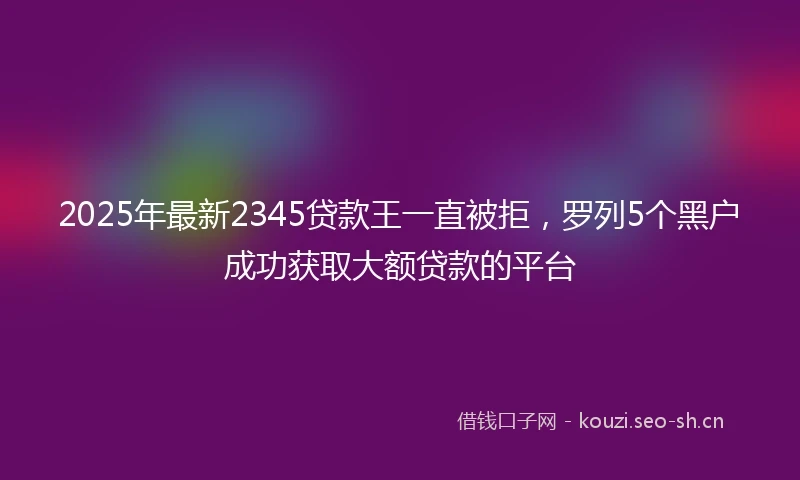 2025年最新2345贷款王一直被拒，罗列5个黑户成功获取大额贷款的平台
