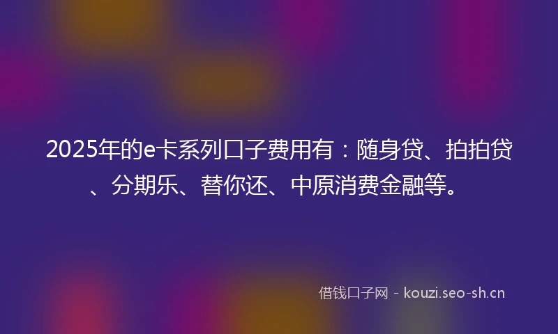 2025年的e卡系列口子费用有：随身贷、拍拍贷、分期乐、替你还、中原消费金融等。