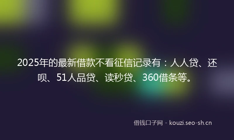 2025年的最新借款不看征信记录有：人人贷、还呗、51人品贷、读秒贷、360借条等。