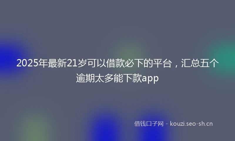 2025年最新21岁可以借款必下的平台，汇总五个逾期太多能下款app