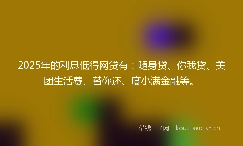 2025年的利息低得网贷有：随身贷、你我贷、美团生活费、替你还、度小满金融等。