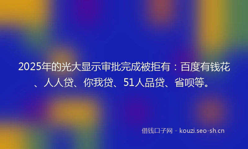 2025年的光大显示审批完成被拒有：百度有钱花、人人贷、你我贷、51人品贷、省呗等。