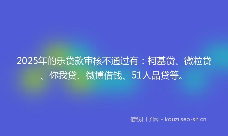 2025年的乐贷款审核不通过有：柯基贷、微粒贷、你我贷、微博借钱、51人品贷等。
