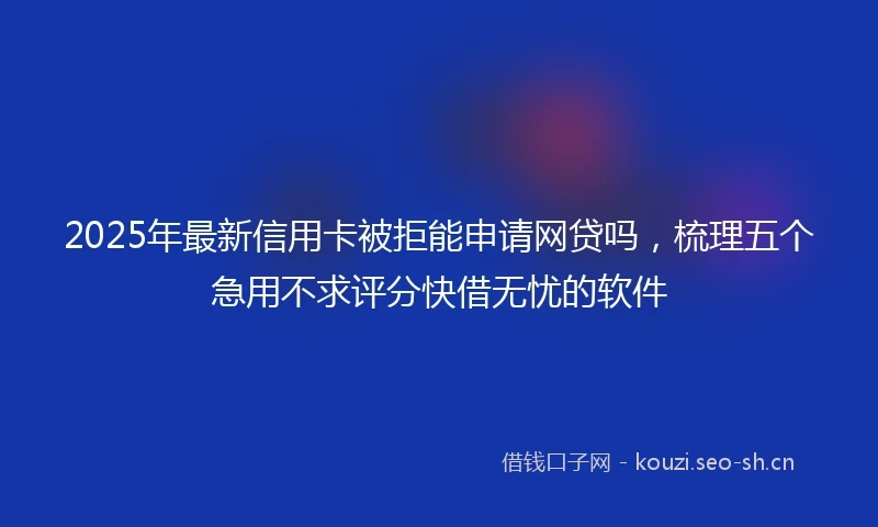 2025年最新信用卡被拒能申请网贷吗，梳理五个急用不求评分快借无忧的软件