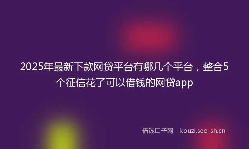 2025年最新下款网贷平台有哪几个平台，整合5个征信花了可以借钱的网贷app