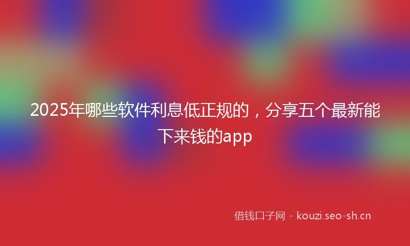 2025年哪些软件利息低正规的，分享五个最新能下来钱的app