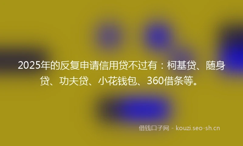 2025年的反复申请信用贷不过有：柯基贷、随身贷、功夫贷、小花钱包、360借条等。