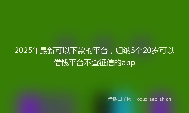 2025年最新可以下款的平台，归纳5个20岁可以借钱平台不查征信的app