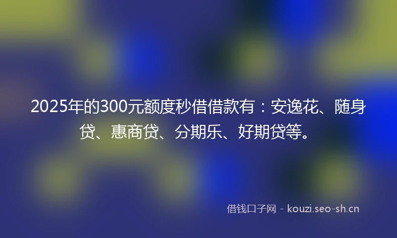2025年的300元额度秒借借款有：安逸花、随身贷、惠商贷、分期乐、好期贷等。