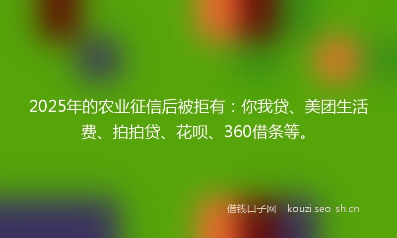 2025年的农业征信后被拒有：你我贷、美团生活费、拍拍贷、花呗、360借条等。