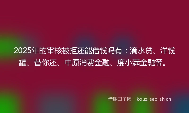 2025年的审核被拒还能借钱吗有：滴水贷、洋钱罐、替你还、中原消费金融、度小满金融等。