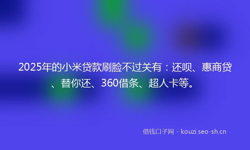 2025年的小米贷款刷脸不过关有：还呗、惠商贷、替你还、360借条、超人卡等。