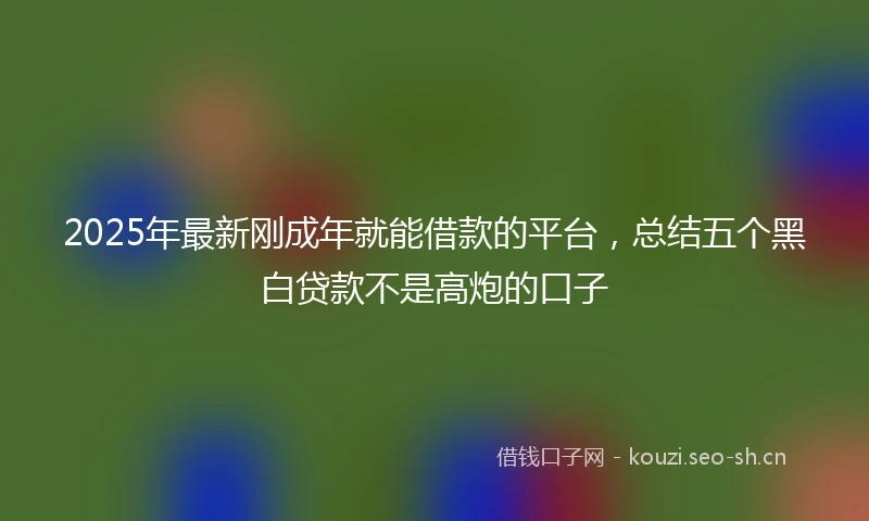 2025年最新刚成年就能借款的平台，总结五个黑白贷款不是高炮的口子