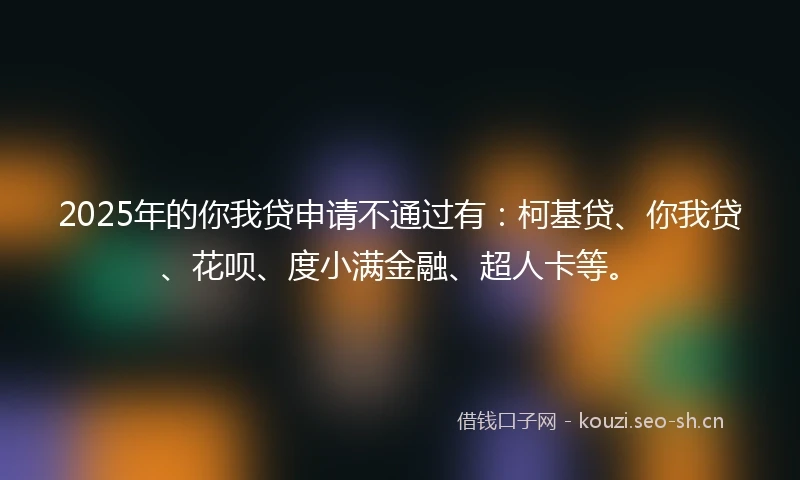 2025年的你我贷申请不通过有：柯基贷、你我贷、花呗、度小满金融、超人卡等。