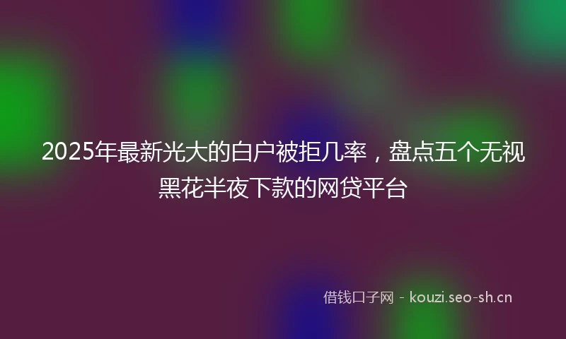 2025年最新光大的白户被拒几率，盘点五个无视黑花半夜下款的网贷平台