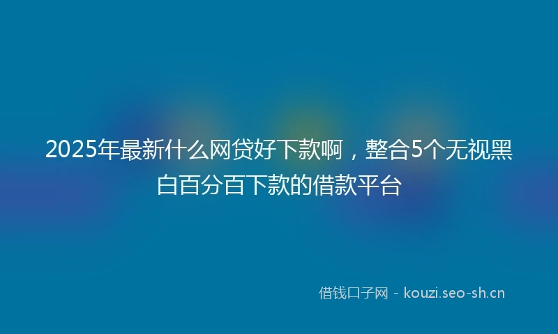 2025年最新什么网贷好下款啊，整合5个无视黑白百分百下款的借款平台