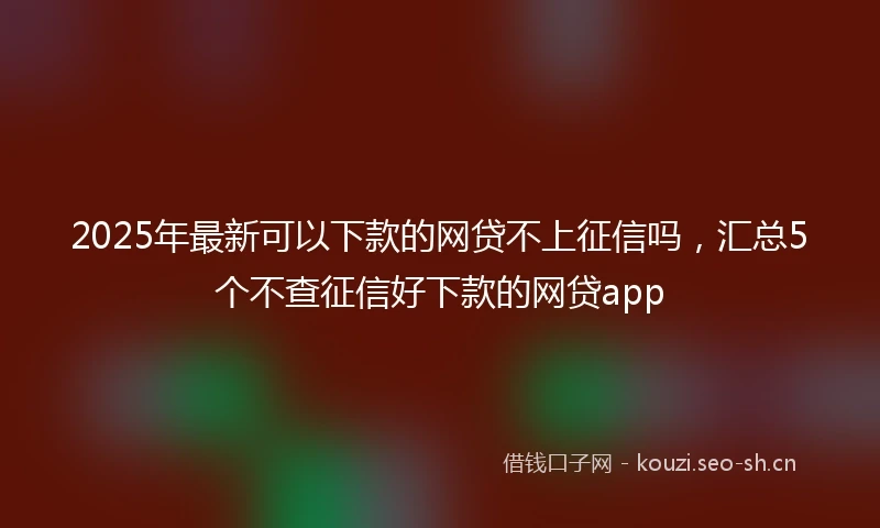 2025年最新可以下款的网贷不上征信吗，汇总5个不查征信好下款的网贷app