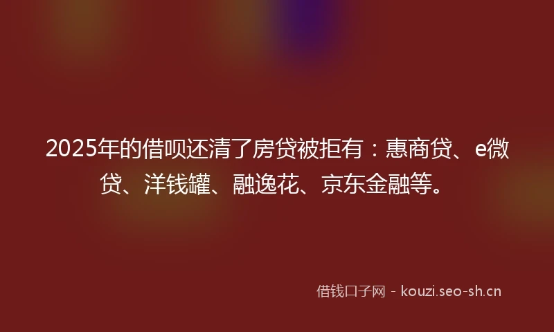 2025年的借呗还清了房贷被拒有：惠商贷、e微贷、洋钱罐、融逸花、京东金融等。