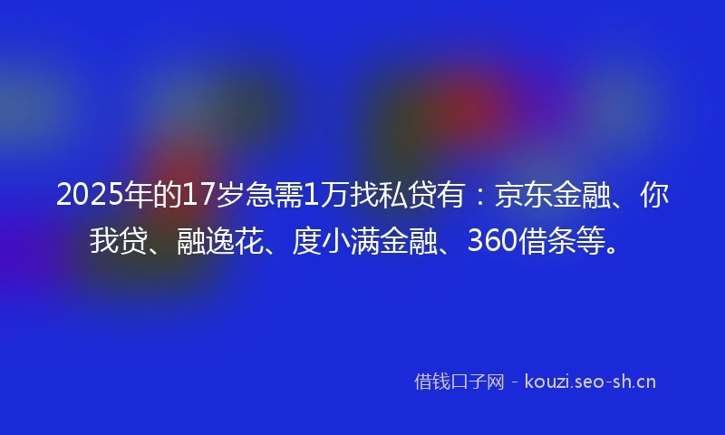 2025年的17岁急需1万找私贷有：京东金融、你我贷、融逸花、度小满金融、360借条等。