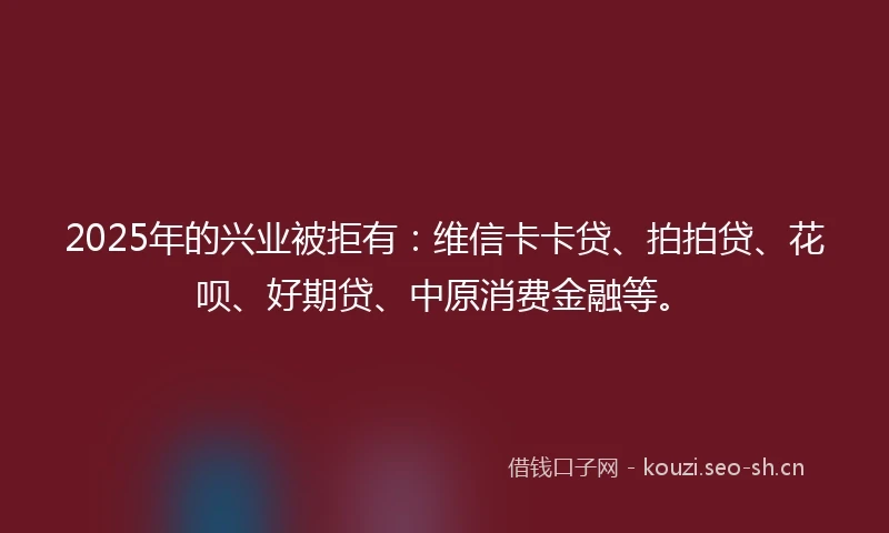 2025年的兴业被拒有：维信卡卡贷、拍拍贷、花呗、好期贷、中原消费金融等。
