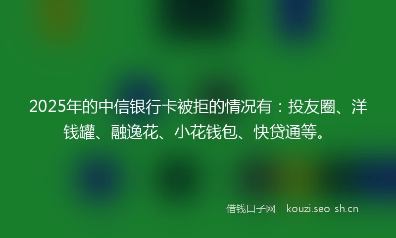 2025年的中信银行卡被拒的情况有：投友圈、洋钱罐、融逸花、小花钱包、快贷通等。
