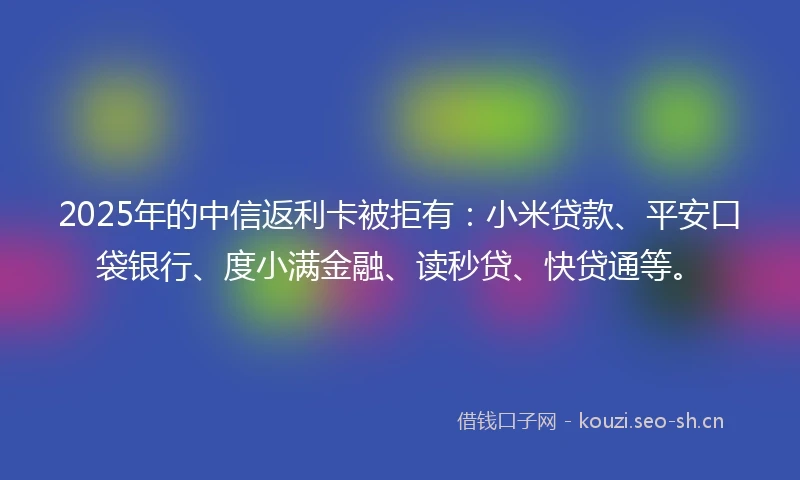 2025年的中信返利卡被拒有：小米贷款、平安口袋银行、度小满金融、读秒贷、快贷通等。