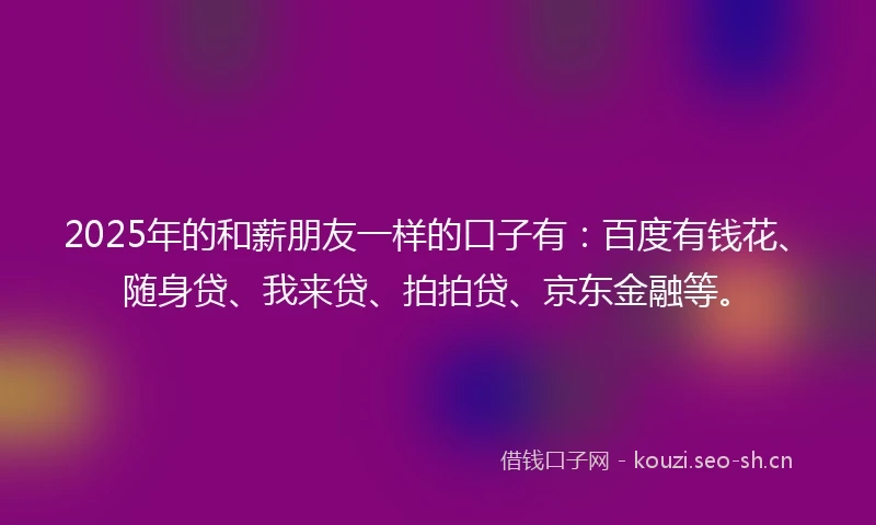 2025年的和薪朋友一样的口子有：百度有钱花、随身贷、我来贷、拍拍贷、京东金融等。
