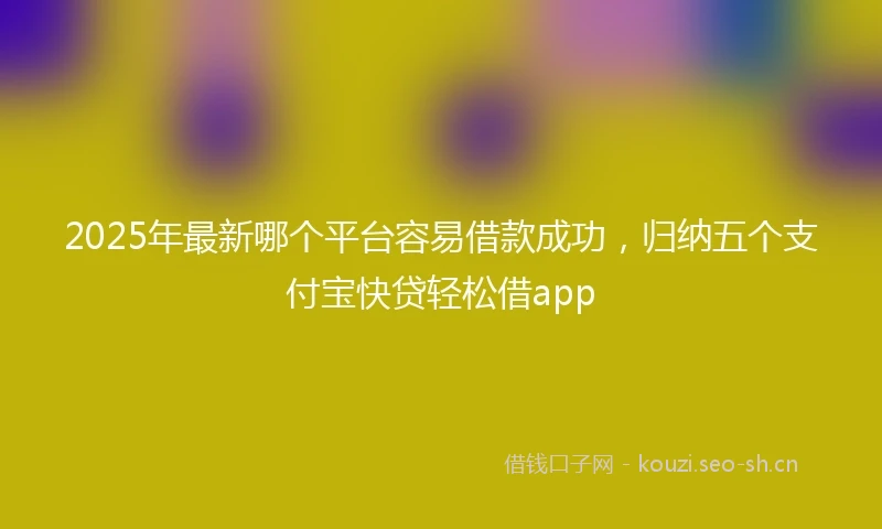 2025年最新哪个平台容易借款成功，归纳五个支付宝快贷轻松借app