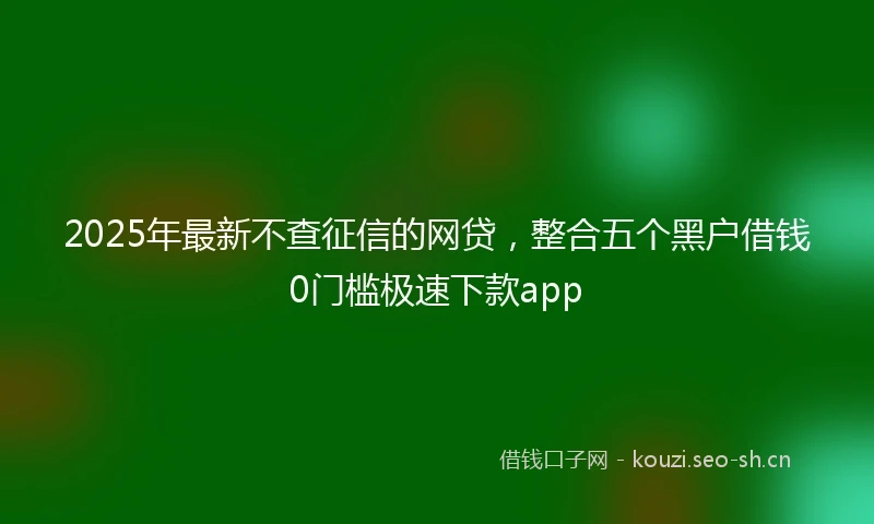 2025年最新不查征信的网贷，整合五个黑户借钱0门槛极速下款app