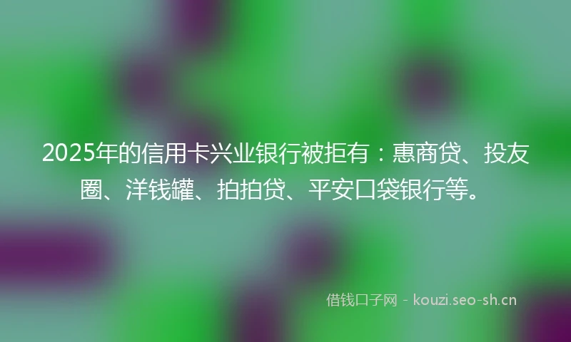 2025年的信用卡兴业银行被拒有：惠商贷、投友圈、洋钱罐、拍拍贷、平安口袋银行等。