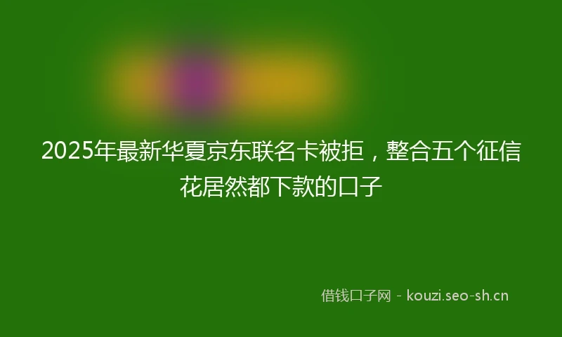 2025年最新华夏京东联名卡被拒，整合五个征信花居然都下款的口子