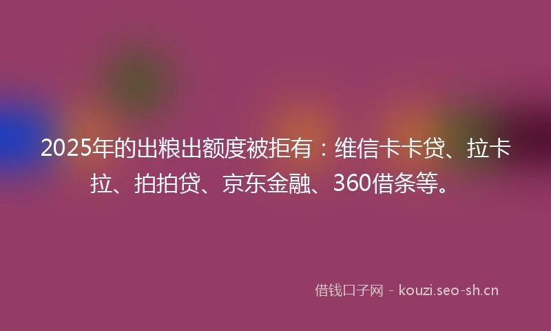 2025年的出粮出额度被拒有：维信卡卡贷、拉卡拉、拍拍贷、京东金融、360借条等。