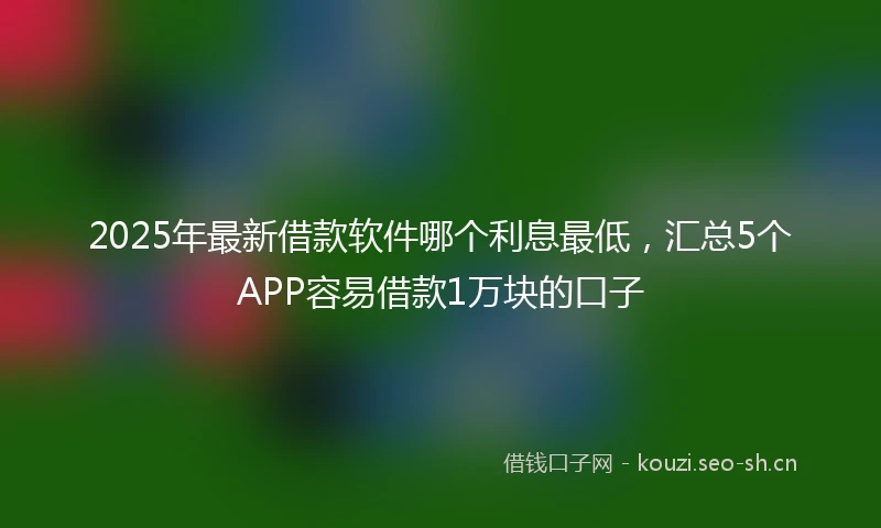 2025年最新借款软件哪个利息最低，汇总5个APP容易借款1万块的口子