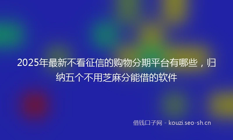 2025年最新不看征信的购物分期平台有哪些，归纳五个不用芝麻分能借的软件