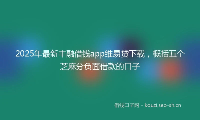 2025年最新丰融借钱app维易贷下载，概括五个芝麻分负面借款的口子