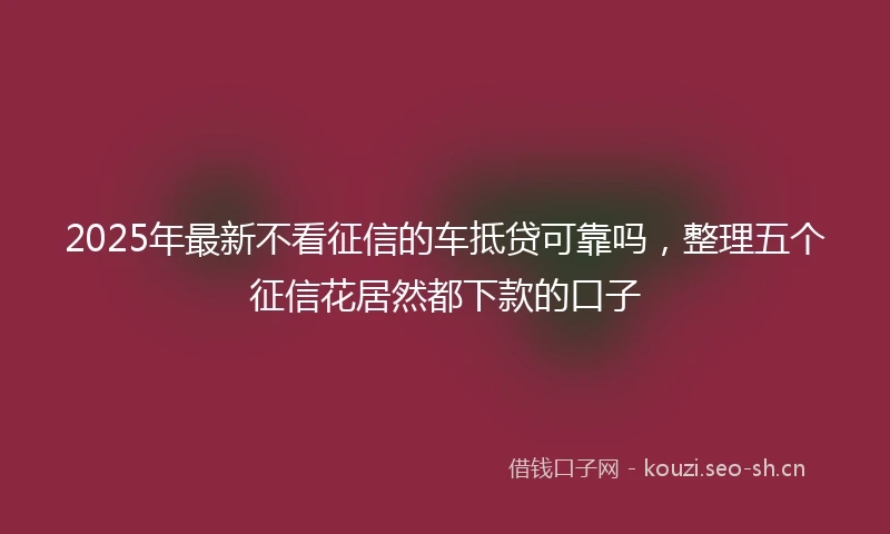 2025年最新不看征信的车抵贷可靠吗，整理五个征信花居然都下款的口子