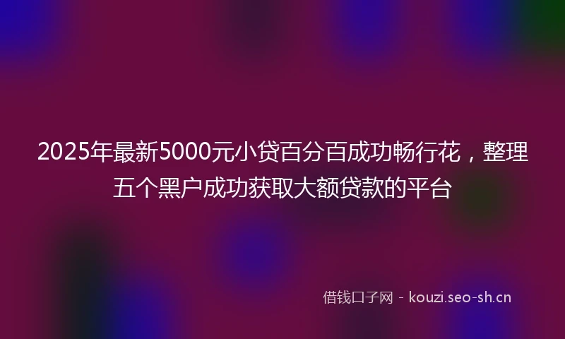 2025年最新5000元小贷百分百成功畅行花，整理五个黑户成功获取大额贷款的平台