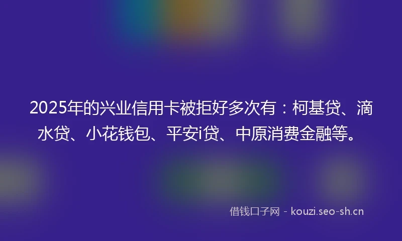 2025年的兴业信用卡被拒好多次有：柯基贷、滴水贷、小花钱包、平安i贷、中原消费金融等。